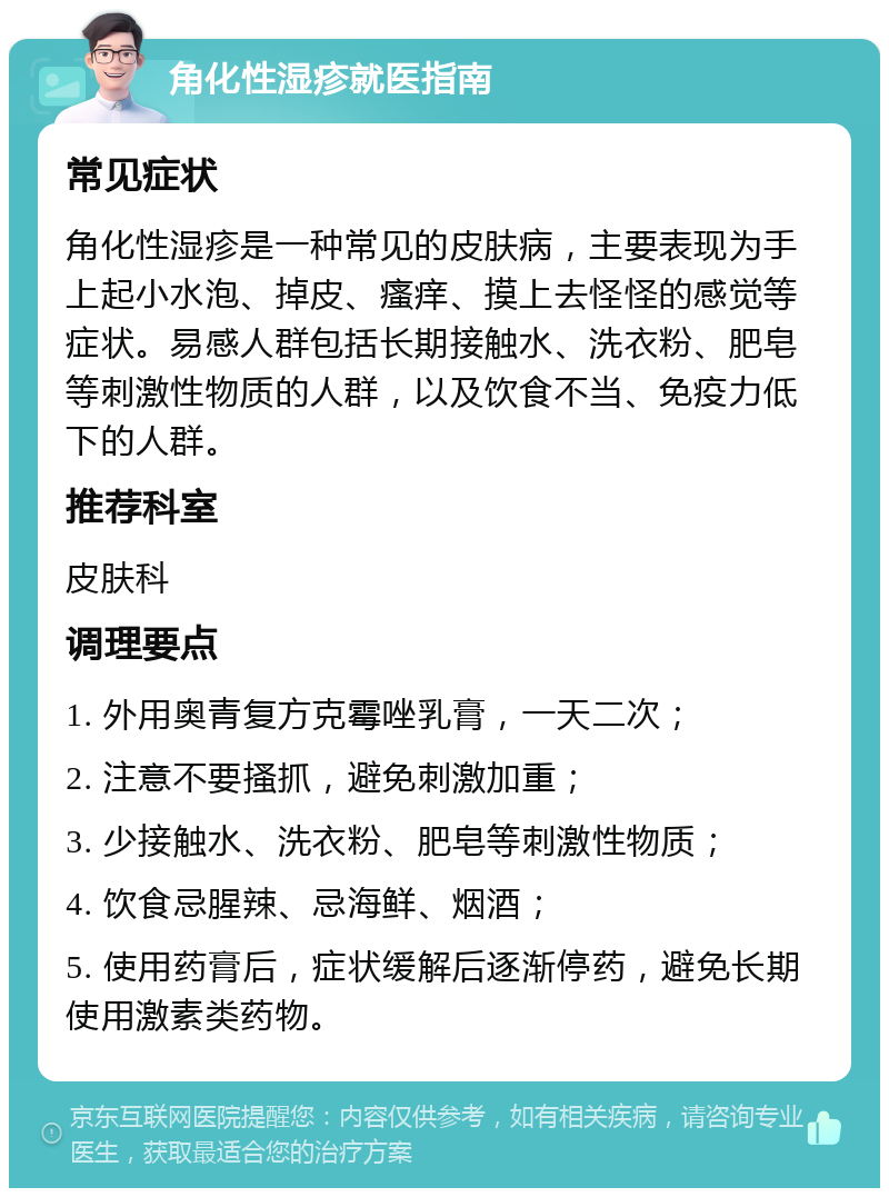 角化性湿疹就医指南 常见症状 角化性湿疹是一种常见的皮肤病，主要表现为手上起小水泡、掉皮、瘙痒、摸上去怪怪的感觉等症状。易感人群包括长期接触水、洗衣粉、肥皂等刺激性物质的人群，以及饮食不当、免疫力低下的人群。 推荐科室 皮肤科 调理要点 1. 外用奥青复方克霉唑乳膏，一天二次； 2. 注意不要搔抓，避免刺激加重； 3. 少接触水、洗衣粉、肥皂等刺激性物质； 4. 饮食忌腥辣、忌海鲜、烟酒； 5. 使用药膏后，症状缓解后逐渐停药，避免长期使用激素类药物。