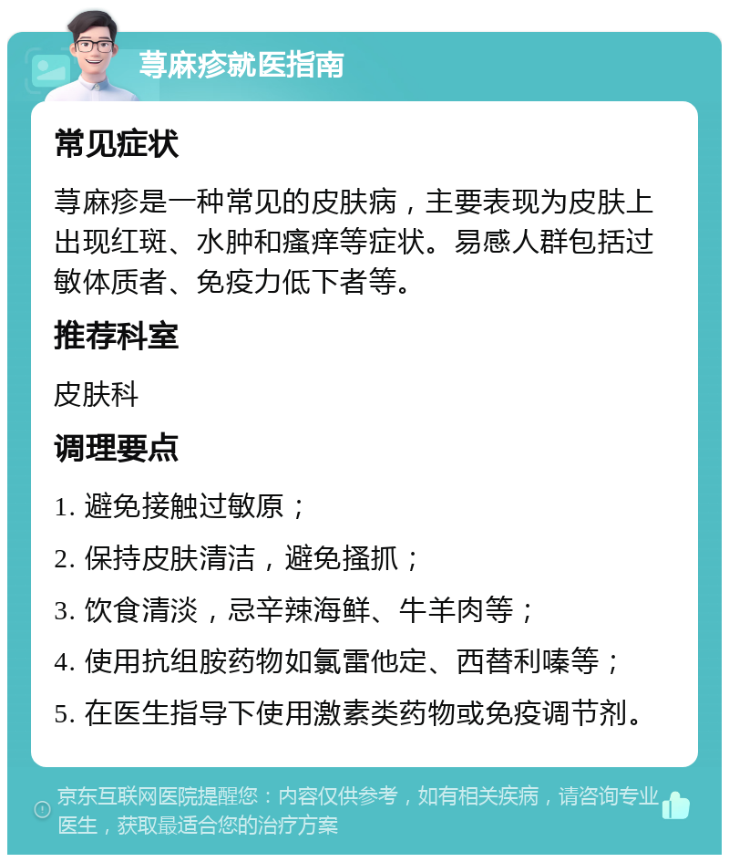 荨麻疹就医指南 常见症状 荨麻疹是一种常见的皮肤病，主要表现为皮肤上出现红斑、水肿和瘙痒等症状。易感人群包括过敏体质者、免疫力低下者等。 推荐科室 皮肤科 调理要点 1. 避免接触过敏原； 2. 保持皮肤清洁，避免搔抓； 3. 饮食清淡，忌辛辣海鲜、牛羊肉等； 4. 使用抗组胺药物如氯雷他定、西替利嗪等； 5. 在医生指导下使用激素类药物或免疫调节剂。