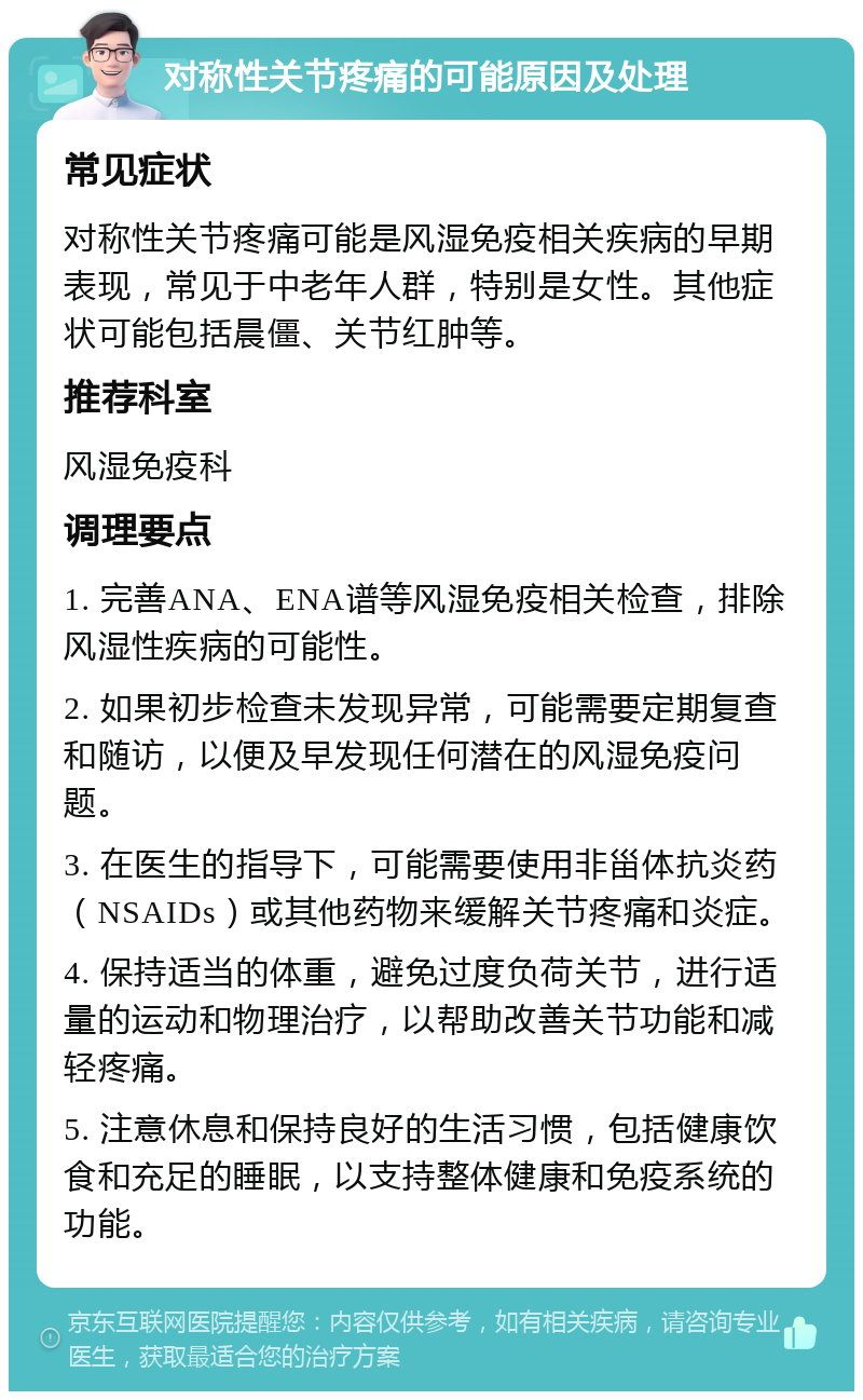 对称性关节疼痛的可能原因及处理 常见症状 对称性关节疼痛可能是风湿免疫相关疾病的早期表现，常见于中老年人群，特别是女性。其他症状可能包括晨僵、关节红肿等。 推荐科室 风湿免疫科 调理要点 1. 完善ANA、ENA谱等风湿免疫相关检查，排除风湿性疾病的可能性。 2. 如果初步检查未发现异常，可能需要定期复查和随访，以便及早发现任何潜在的风湿免疫问题。 3. 在医生的指导下，可能需要使用非甾体抗炎药（NSAIDs）或其他药物来缓解关节疼痛和炎症。 4. 保持适当的体重，避免过度负荷关节，进行适量的运动和物理治疗，以帮助改善关节功能和减轻疼痛。 5. 注意休息和保持良好的生活习惯，包括健康饮食和充足的睡眠，以支持整体健康和免疫系统的功能。