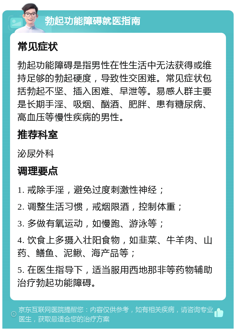 勃起功能障碍就医指南 常见症状 勃起功能障碍是指男性在性生活中无法获得或维持足够的勃起硬度，导致性交困难。常见症状包括勃起不坚、插入困难、早泄等。易感人群主要是长期手淫、吸烟、酗酒、肥胖、患有糖尿病、高血压等慢性疾病的男性。 推荐科室 泌尿外科 调理要点 1. 戒除手淫，避免过度刺激性神经； 2. 调整生活习惯，戒烟限酒，控制体重； 3. 多做有氧运动，如慢跑、游泳等； 4. 饮食上多摄入壮阳食物，如韭菜、牛羊肉、山药、鳝鱼、泥鳅、海产品等； 5. 在医生指导下，适当服用西地那非等药物辅助治疗勃起功能障碍。