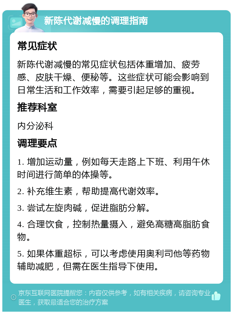 新陈代谢减慢的调理指南 常见症状 新陈代谢减慢的常见症状包括体重增加、疲劳感、皮肤干燥、便秘等。这些症状可能会影响到日常生活和工作效率，需要引起足够的重视。 推荐科室 内分泌科 调理要点 1. 增加运动量，例如每天走路上下班、利用午休时间进行简单的体操等。 2. 补充维生素，帮助提高代谢效率。 3. 尝试左旋肉碱，促进脂肪分解。 4. 合理饮食，控制热量摄入，避免高糖高脂肪食物。 5. 如果体重超标，可以考虑使用奥利司他等药物辅助减肥，但需在医生指导下使用。