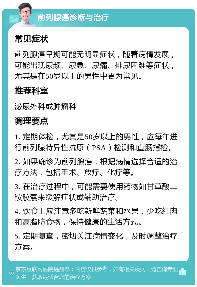 前列腺癌诊断与治疗 常见症状 前列腺癌早期可能无明显症状，随着病情发展，可能出现尿频、尿急、尿痛、排尿困难等症状，尤其是在50岁以上的男性中更为常见。 推荐科室 泌尿外科或肿瘤科 调理要点 1. 定期体检，尤其是50岁以上的男性，应每年进行前列腺特异性抗原（PSA）检测和直肠指检。 2. 如果确诊为前列腺癌，根据病情选择合适的治疗方法，包括手术、放疗、化疗等。 3. 在治疗过程中，可能需要使用药物如甘草酸二铵胶囊来缓解症状或辅助治疗。 4. 饮食上应注意多吃新鲜蔬菜和水果，少吃红肉和高脂肪食物，保持健康的生活方式。 5. 定期复查，密切关注病情变化，及时调整治疗方案。