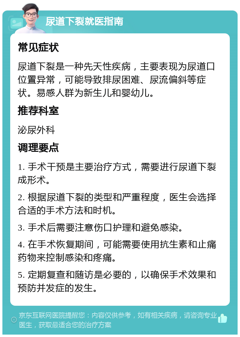 尿道下裂就医指南 常见症状 尿道下裂是一种先天性疾病，主要表现为尿道口位置异常，可能导致排尿困难、尿流偏斜等症状。易感人群为新生儿和婴幼儿。 推荐科室 泌尿外科 调理要点 1. 手术干预是主要治疗方式，需要进行尿道下裂成形术。 2. 根据尿道下裂的类型和严重程度，医生会选择合适的手术方法和时机。 3. 手术后需要注意伤口护理和避免感染。 4. 在手术恢复期间，可能需要使用抗生素和止痛药物来控制感染和疼痛。 5. 定期复查和随访是必要的，以确保手术效果和预防并发症的发生。