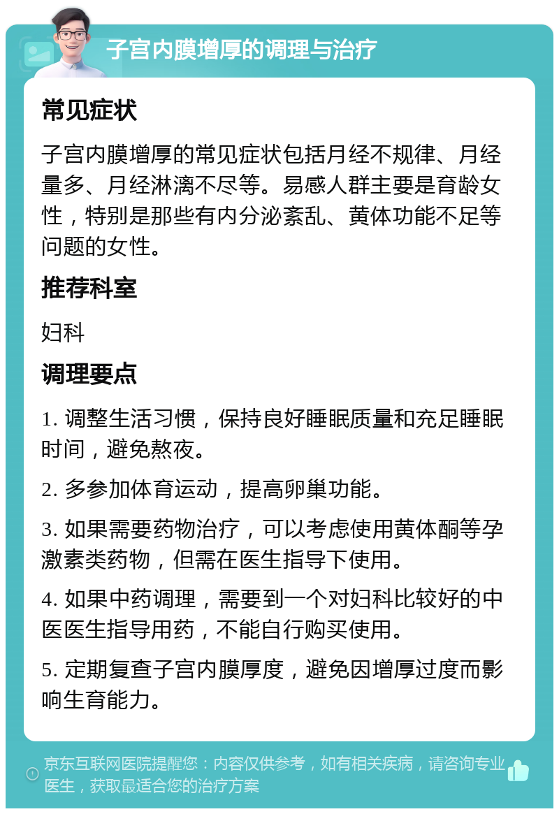 子宫内膜增厚的调理与治疗 常见症状 子宫内膜增厚的常见症状包括月经不规律、月经量多、月经淋漓不尽等。易感人群主要是育龄女性，特别是那些有内分泌紊乱、黄体功能不足等问题的女性。 推荐科室 妇科 调理要点 1. 调整生活习惯，保持良好睡眠质量和充足睡眠时间，避免熬夜。 2. 多参加体育运动，提高卵巢功能。 3. 如果需要药物治疗，可以考虑使用黄体酮等孕激素类药物，但需在医生指导下使用。 4. 如果中药调理，需要到一个对妇科比较好的中医医生指导用药，不能自行购买使用。 5. 定期复查子宫内膜厚度，避免因增厚过度而影响生育能力。