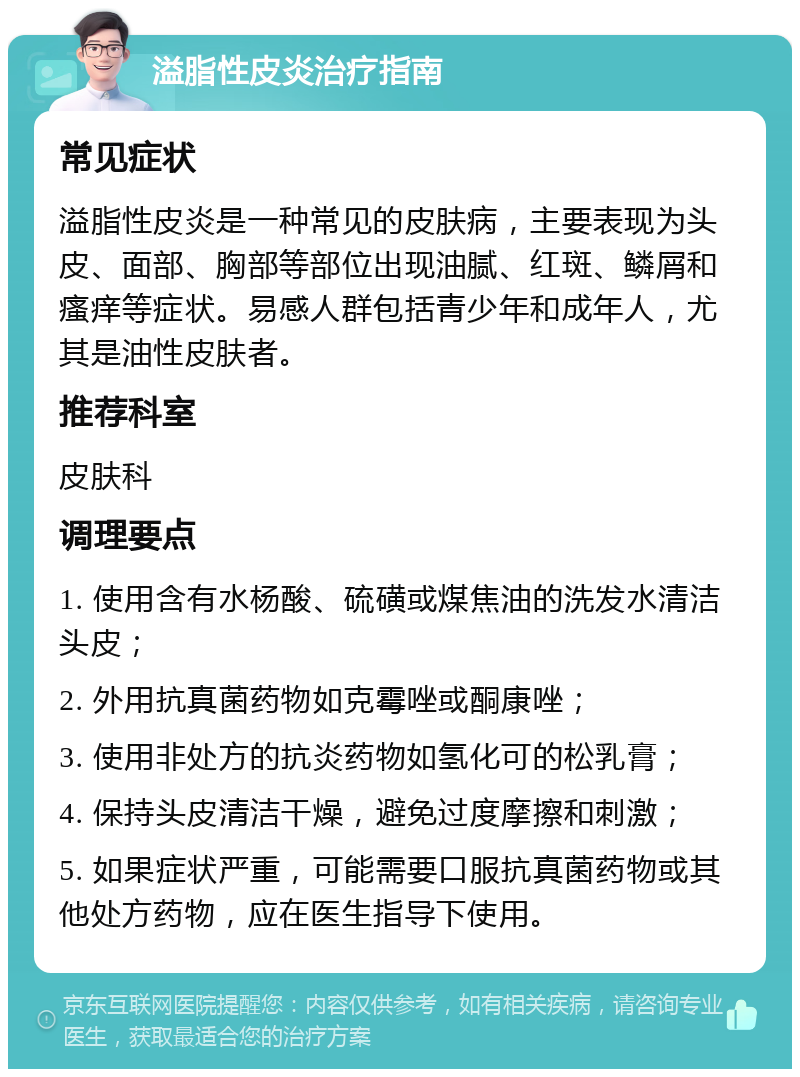 溢脂性皮炎治疗指南 常见症状 溢脂性皮炎是一种常见的皮肤病，主要表现为头皮、面部、胸部等部位出现油腻、红斑、鳞屑和瘙痒等症状。易感人群包括青少年和成年人，尤其是油性皮肤者。 推荐科室 皮肤科 调理要点 1. 使用含有水杨酸、硫磺或煤焦油的洗发水清洁头皮； 2. 外用抗真菌药物如克霉唑或酮康唑； 3. 使用非处方的抗炎药物如氢化可的松乳膏； 4. 保持头皮清洁干燥，避免过度摩擦和刺激； 5. 如果症状严重，可能需要口服抗真菌药物或其他处方药物，应在医生指导下使用。