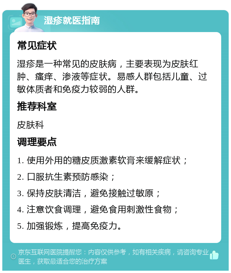 湿疹就医指南 常见症状 湿疹是一种常见的皮肤病，主要表现为皮肤红肿、瘙痒、渗液等症状。易感人群包括儿童、过敏体质者和免疫力较弱的人群。 推荐科室 皮肤科 调理要点 1. 使用外用的糖皮质激素软膏来缓解症状； 2. 口服抗生素预防感染； 3. 保持皮肤清洁，避免接触过敏原； 4. 注意饮食调理，避免食用刺激性食物； 5. 加强锻炼，提高免疫力。