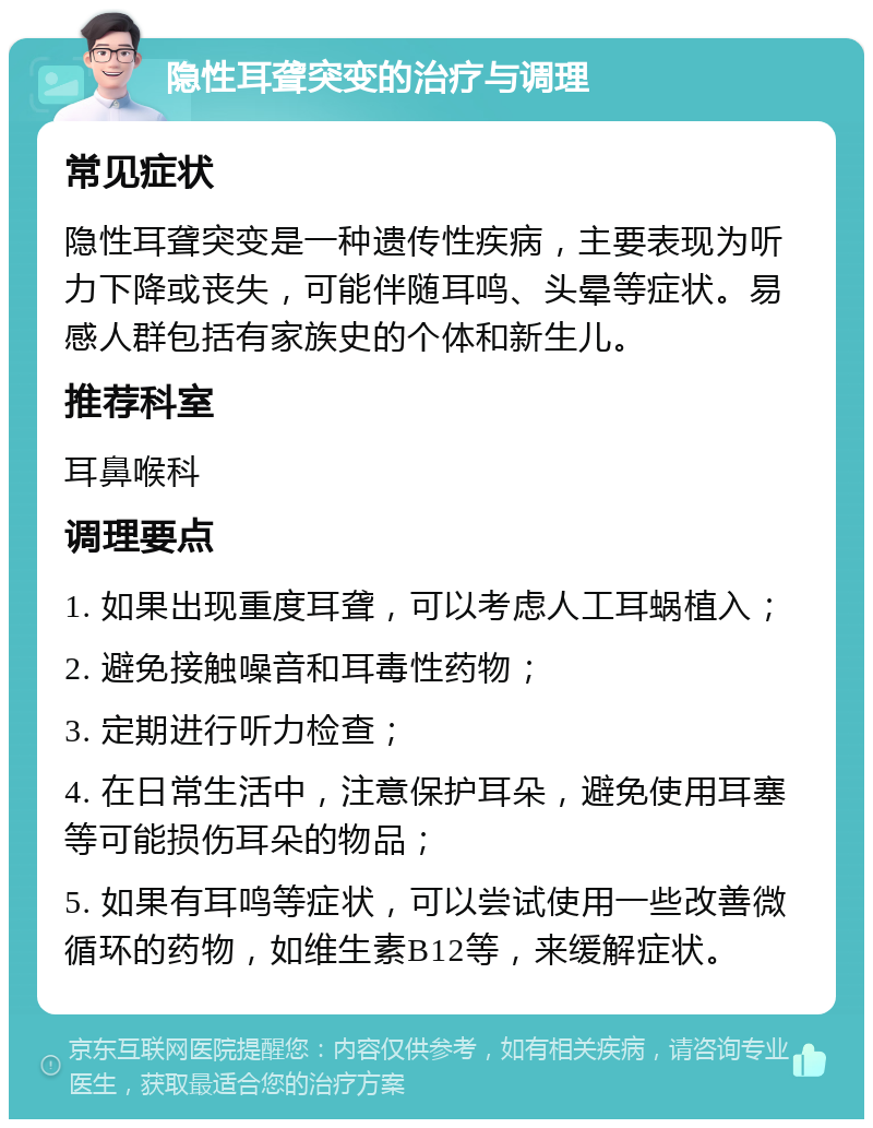 隐性耳聋突变的治疗与调理 常见症状 隐性耳聋突变是一种遗传性疾病，主要表现为听力下降或丧失，可能伴随耳鸣、头晕等症状。易感人群包括有家族史的个体和新生儿。 推荐科室 耳鼻喉科 调理要点 1. 如果出现重度耳聋，可以考虑人工耳蜗植入； 2. 避免接触噪音和耳毒性药物； 3. 定期进行听力检查； 4. 在日常生活中，注意保护耳朵，避免使用耳塞等可能损伤耳朵的物品； 5. 如果有耳鸣等症状，可以尝试使用一些改善微循环的药物，如维生素B12等，来缓解症状。