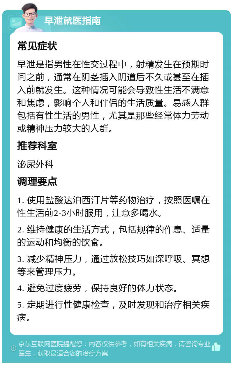 早泄就医指南 常见症状 早泄是指男性在性交过程中，射精发生在预期时间之前，通常在阴茎插入阴道后不久或甚至在插入前就发生。这种情况可能会导致性生活不满意和焦虑，影响个人和伴侣的生活质量。易感人群包括有性生活的男性，尤其是那些经常体力劳动或精神压力较大的人群。 推荐科室 泌尿外科 调理要点 1. 使用盐酸达泊西汀片等药物治疗，按照医嘱在性生活前2-3小时服用，注意多喝水。 2. 维持健康的生活方式，包括规律的作息、适量的运动和均衡的饮食。 3. 减少精神压力，通过放松技巧如深呼吸、冥想等来管理压力。 4. 避免过度疲劳，保持良好的体力状态。 5. 定期进行性健康检查，及时发现和治疗相关疾病。