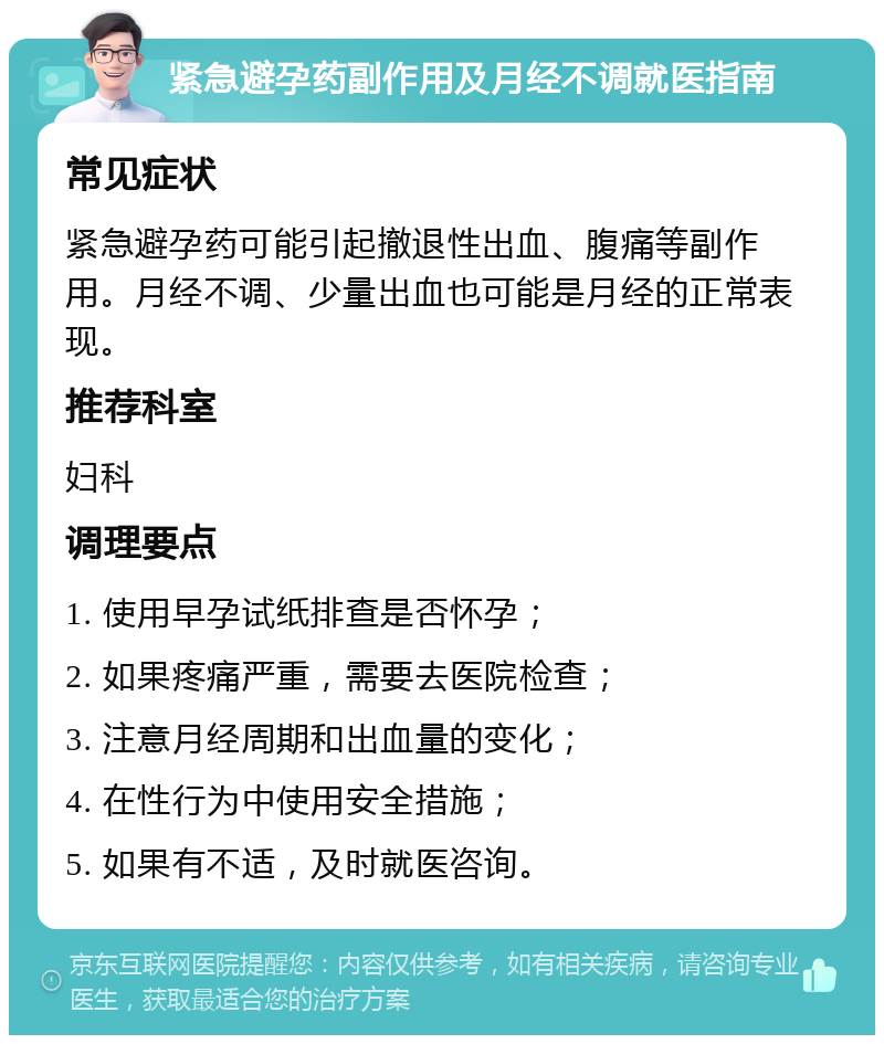 紧急避孕药副作用及月经不调就医指南 常见症状 紧急避孕药可能引起撤退性出血、腹痛等副作用。月经不调、少量出血也可能是月经的正常表现。 推荐科室 妇科 调理要点 1. 使用早孕试纸排查是否怀孕； 2. 如果疼痛严重，需要去医院检查； 3. 注意月经周期和出血量的变化； 4. 在性行为中使用安全措施； 5. 如果有不适，及时就医咨询。