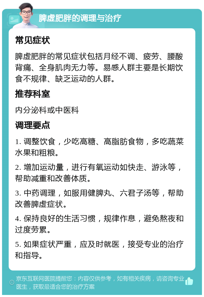 脾虚肥胖的调理与治疗 常见症状 脾虚肥胖的常见症状包括月经不调、疲劳、腰酸背痛、全身肌肉无力等。易感人群主要是长期饮食不规律、缺乏运动的人群。 推荐科室 内分泌科或中医科 调理要点 1. 调整饮食，少吃高糖、高脂肪食物，多吃蔬菜水果和粗粮。 2. 增加运动量，进行有氧运动如快走、游泳等，帮助减重和改善体质。 3. 中药调理，如服用健脾丸、六君子汤等，帮助改善脾虚症状。 4. 保持良好的生活习惯，规律作息，避免熬夜和过度劳累。 5. 如果症状严重，应及时就医，接受专业的治疗和指导。