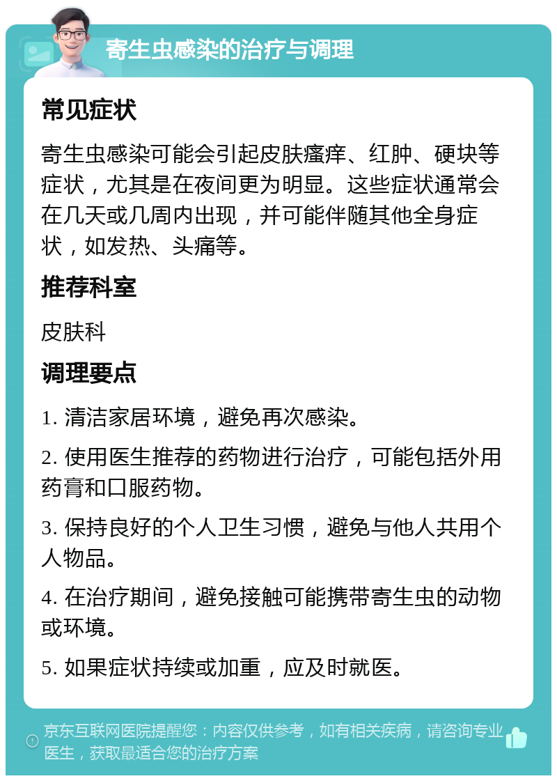 寄生虫感染的治疗与调理 常见症状 寄生虫感染可能会引起皮肤瘙痒、红肿、硬块等症状，尤其是在夜间更为明显。这些症状通常会在几天或几周内出现，并可能伴随其他全身症状，如发热、头痛等。 推荐科室 皮肤科 调理要点 1. 清洁家居环境，避免再次感染。 2. 使用医生推荐的药物进行治疗，可能包括外用药膏和口服药物。 3. 保持良好的个人卫生习惯，避免与他人共用个人物品。 4. 在治疗期间，避免接触可能携带寄生虫的动物或环境。 5. 如果症状持续或加重，应及时就医。