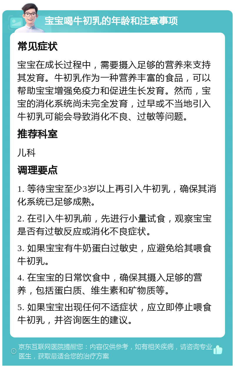 宝宝喝牛初乳的年龄和注意事项 常见症状 宝宝在成长过程中，需要摄入足够的营养来支持其发育。牛初乳作为一种营养丰富的食品，可以帮助宝宝增强免疫力和促进生长发育。然而，宝宝的消化系统尚未完全发育，过早或不当地引入牛初乳可能会导致消化不良、过敏等问题。 推荐科室 儿科 调理要点 1. 等待宝宝至少3岁以上再引入牛初乳，确保其消化系统已足够成熟。 2. 在引入牛初乳前，先进行小量试食，观察宝宝是否有过敏反应或消化不良症状。 3. 如果宝宝有牛奶蛋白过敏史，应避免给其喂食牛初乳。 4. 在宝宝的日常饮食中，确保其摄入足够的营养，包括蛋白质、维生素和矿物质等。 5. 如果宝宝出现任何不适症状，应立即停止喂食牛初乳，并咨询医生的建议。