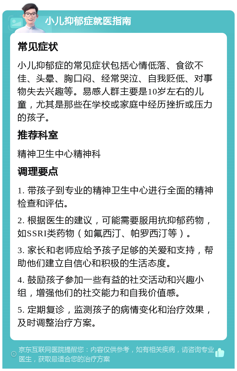 小儿抑郁症就医指南 常见症状 小儿抑郁症的常见症状包括心情低落、食欲不佳、头晕、胸口闷、经常哭泣、自我贬低、对事物失去兴趣等。易感人群主要是10岁左右的儿童，尤其是那些在学校或家庭中经历挫折或压力的孩子。 推荐科室 精神卫生中心精神科 调理要点 1. 带孩子到专业的精神卫生中心进行全面的精神检查和评估。 2. 根据医生的建议，可能需要服用抗抑郁药物，如SSRI类药物（如氟西汀、帕罗西汀等）。 3. 家长和老师应给予孩子足够的关爱和支持，帮助他们建立自信心和积极的生活态度。 4. 鼓励孩子参加一些有益的社交活动和兴趣小组，增强他们的社交能力和自我价值感。 5. 定期复诊，监测孩子的病情变化和治疗效果，及时调整治疗方案。