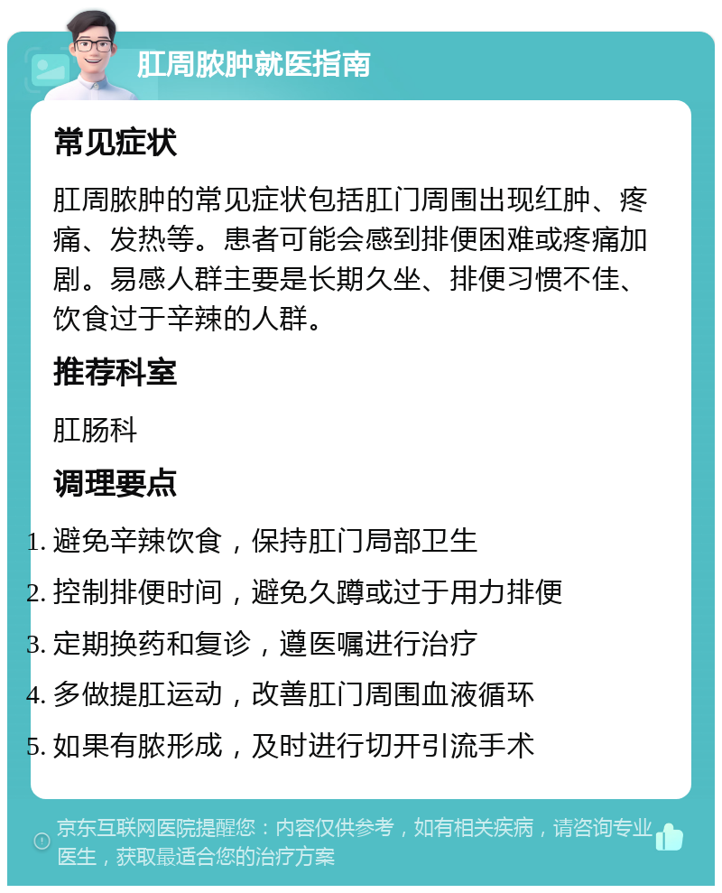 肛周脓肿就医指南 常见症状 肛周脓肿的常见症状包括肛门周围出现红肿、疼痛、发热等。患者可能会感到排便困难或疼痛加剧。易感人群主要是长期久坐、排便习惯不佳、饮食过于辛辣的人群。 推荐科室 肛肠科 调理要点 避免辛辣饮食，保持肛门局部卫生 控制排便时间，避免久蹲或过于用力排便 定期换药和复诊，遵医嘱进行治疗 多做提肛运动，改善肛门周围血液循环 如果有脓形成，及时进行切开引流手术