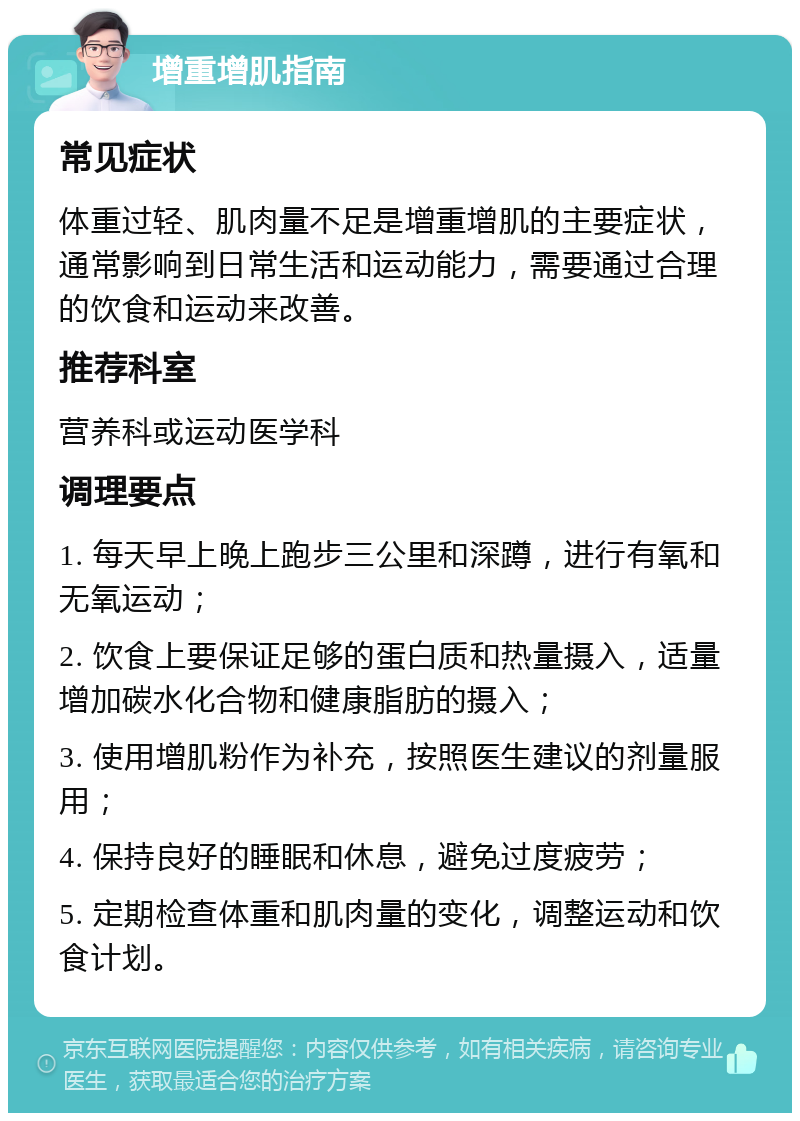 增重增肌指南 常见症状 体重过轻、肌肉量不足是增重增肌的主要症状，通常影响到日常生活和运动能力，需要通过合理的饮食和运动来改善。 推荐科室 营养科或运动医学科 调理要点 1. 每天早上晚上跑步三公里和深蹲，进行有氧和无氧运动； 2. 饮食上要保证足够的蛋白质和热量摄入，适量增加碳水化合物和健康脂肪的摄入； 3. 使用增肌粉作为补充，按照医生建议的剂量服用； 4. 保持良好的睡眠和休息，避免过度疲劳； 5. 定期检查体重和肌肉量的变化，调整运动和饮食计划。