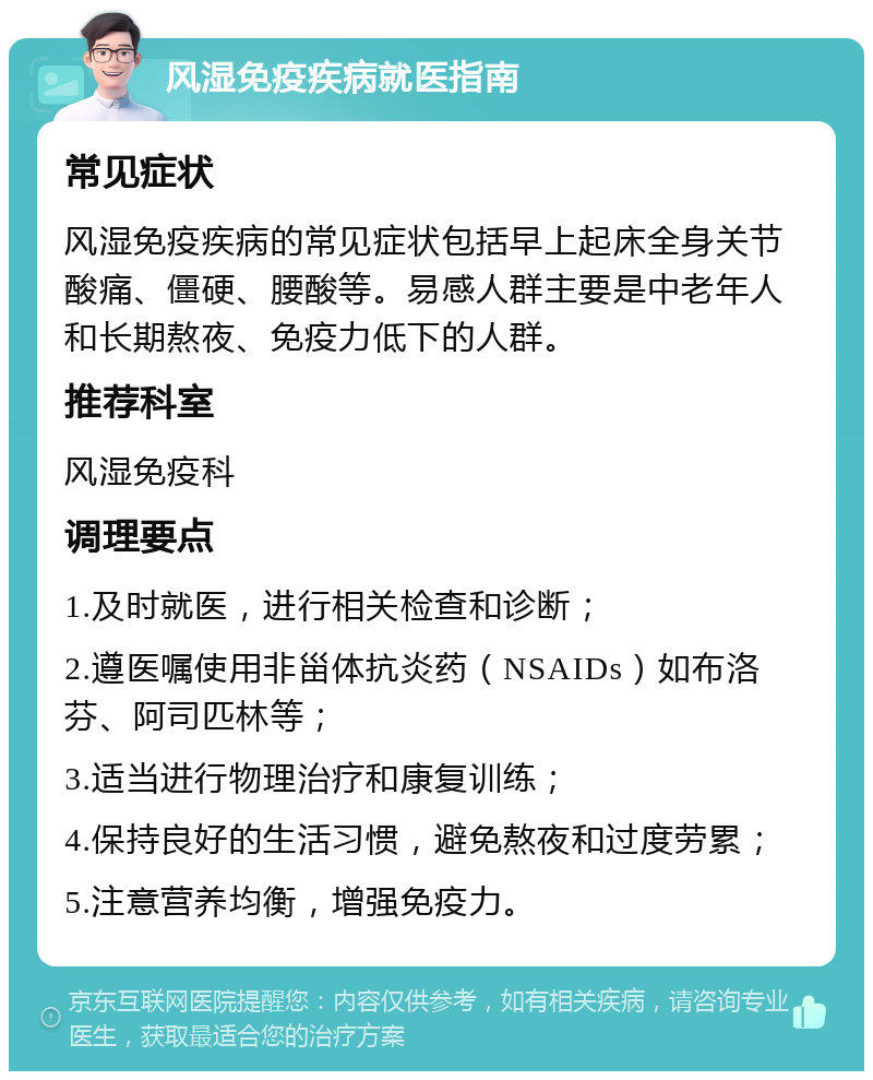 风湿免疫疾病就医指南 常见症状 风湿免疫疾病的常见症状包括早上起床全身关节酸痛、僵硬、腰酸等。易感人群主要是中老年人和长期熬夜、免疫力低下的人群。 推荐科室 风湿免疫科 调理要点 1.及时就医，进行相关检查和诊断； 2.遵医嘱使用非甾体抗炎药（NSAIDs）如布洛芬、阿司匹林等； 3.适当进行物理治疗和康复训练； 4.保持良好的生活习惯，避免熬夜和过度劳累； 5.注意营养均衡，增强免疫力。