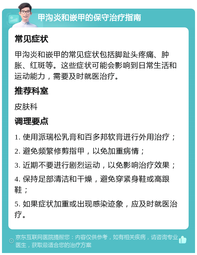 甲沟炎和嵌甲的保守治疗指南 常见症状 甲沟炎和嵌甲的常见症状包括脚趾头疼痛、肿胀、红斑等。这些症状可能会影响到日常生活和运动能力，需要及时就医治疗。 推荐科室 皮肤科 调理要点 1. 使用派瑞松乳膏和百多邦软膏进行外用治疗； 2. 避免频繁修剪指甲，以免加重病情； 3. 近期不要进行剧烈运动，以免影响治疗效果； 4. 保持足部清洁和干燥，避免穿紧身鞋或高跟鞋； 5. 如果症状加重或出现感染迹象，应及时就医治疗。