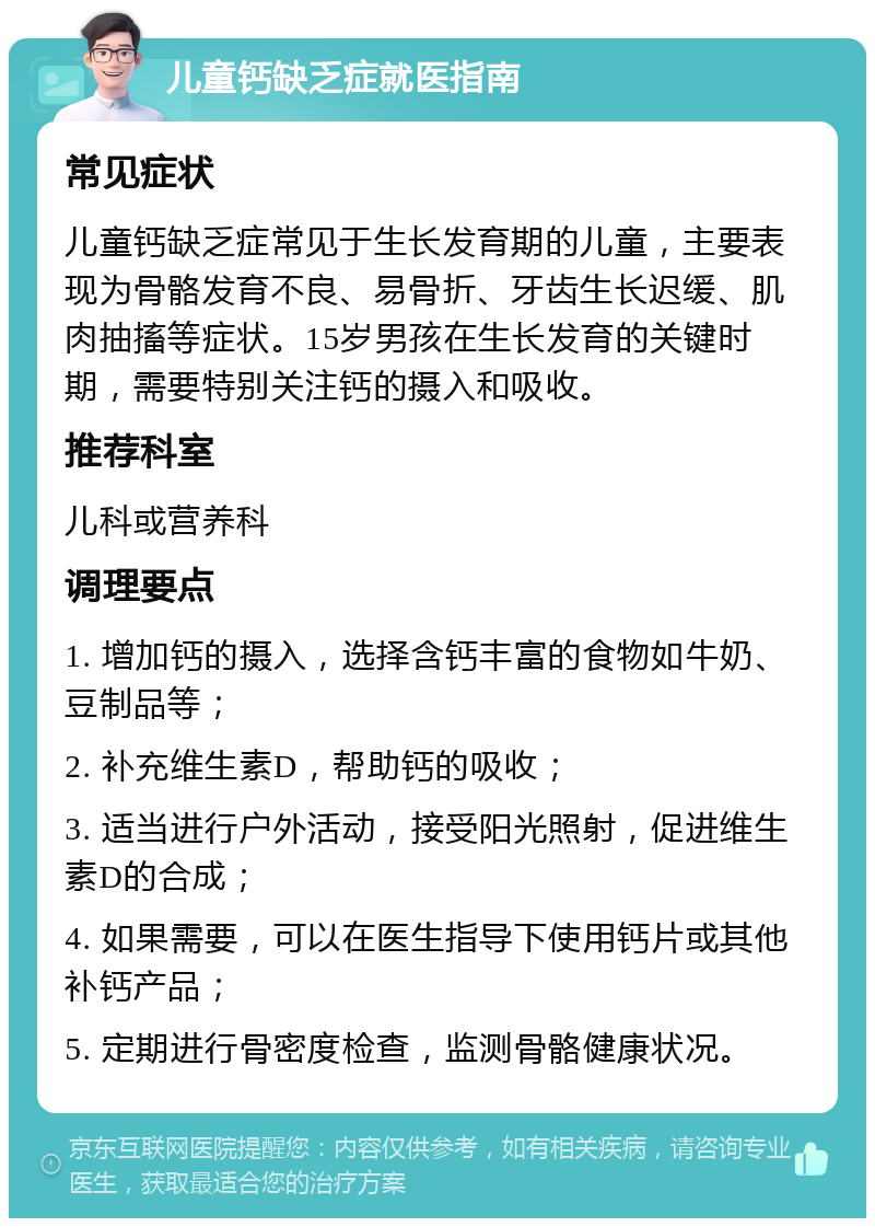 儿童钙缺乏症就医指南 常见症状 儿童钙缺乏症常见于生长发育期的儿童，主要表现为骨骼发育不良、易骨折、牙齿生长迟缓、肌肉抽搐等症状。15岁男孩在生长发育的关键时期，需要特别关注钙的摄入和吸收。 推荐科室 儿科或营养科 调理要点 1. 增加钙的摄入，选择含钙丰富的食物如牛奶、豆制品等； 2. 补充维生素D，帮助钙的吸收； 3. 适当进行户外活动，接受阳光照射，促进维生素D的合成； 4. 如果需要，可以在医生指导下使用钙片或其他补钙产品； 5. 定期进行骨密度检查，监测骨骼健康状况。