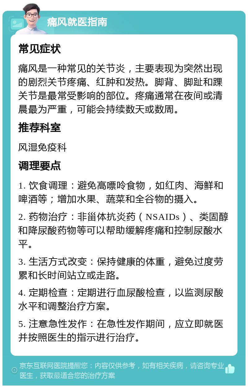 痛风就医指南 常见症状 痛风是一种常见的关节炎，主要表现为突然出现的剧烈关节疼痛、红肿和发热。脚背、脚趾和踝关节是最常受影响的部位。疼痛通常在夜间或清晨最为严重，可能会持续数天或数周。 推荐科室 风湿免疫科 调理要点 1. 饮食调理：避免高嘌呤食物，如红肉、海鲜和啤酒等；增加水果、蔬菜和全谷物的摄入。 2. 药物治疗：非甾体抗炎药（NSAIDs）、类固醇和降尿酸药物等可以帮助缓解疼痛和控制尿酸水平。 3. 生活方式改变：保持健康的体重，避免过度劳累和长时间站立或走路。 4. 定期检查：定期进行血尿酸检查，以监测尿酸水平和调整治疗方案。 5. 注意急性发作：在急性发作期间，应立即就医并按照医生的指示进行治疗。