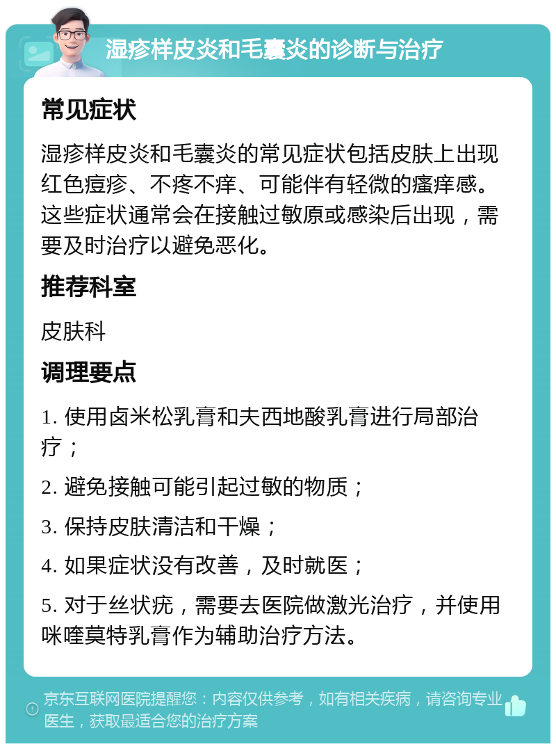 湿疹样皮炎和毛囊炎的诊断与治疗 常见症状 湿疹样皮炎和毛囊炎的常见症状包括皮肤上出现红色痘疹、不疼不痒、可能伴有轻微的瘙痒感。这些症状通常会在接触过敏原或感染后出现，需要及时治疗以避免恶化。 推荐科室 皮肤科 调理要点 1. 使用卤米松乳膏和夫西地酸乳膏进行局部治疗； 2. 避免接触可能引起过敏的物质； 3. 保持皮肤清洁和干燥； 4. 如果症状没有改善，及时就医； 5. 对于丝状疣，需要去医院做激光治疗，并使用咪喹莫特乳膏作为辅助治疗方法。