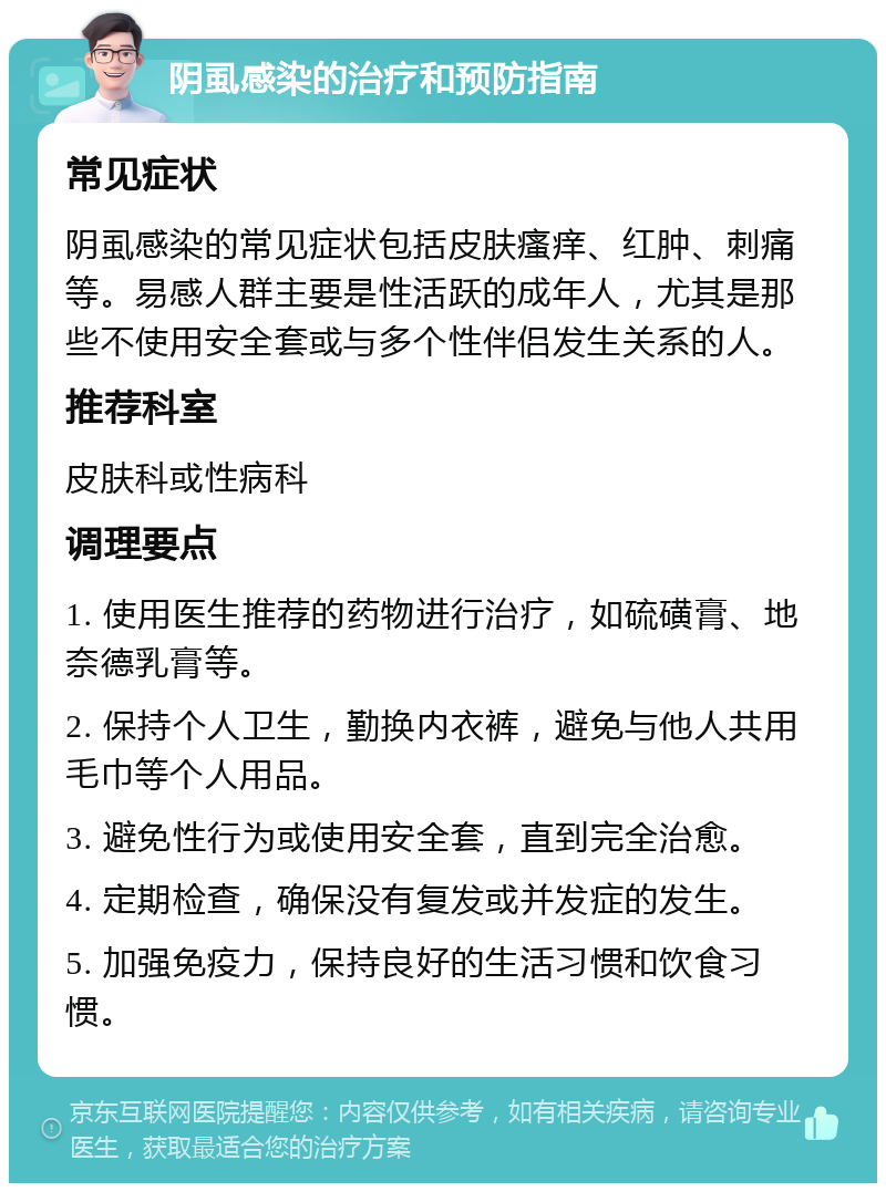 阴虱感染的治疗和预防指南 常见症状 阴虱感染的常见症状包括皮肤瘙痒、红肿、刺痛等。易感人群主要是性活跃的成年人，尤其是那些不使用安全套或与多个性伴侣发生关系的人。 推荐科室 皮肤科或性病科 调理要点 1. 使用医生推荐的药物进行治疗，如硫磺膏、地奈德乳膏等。 2. 保持个人卫生，勤换内衣裤，避免与他人共用毛巾等个人用品。 3. 避免性行为或使用安全套，直到完全治愈。 4. 定期检查，确保没有复发或并发症的发生。 5. 加强免疫力，保持良好的生活习惯和饮食习惯。