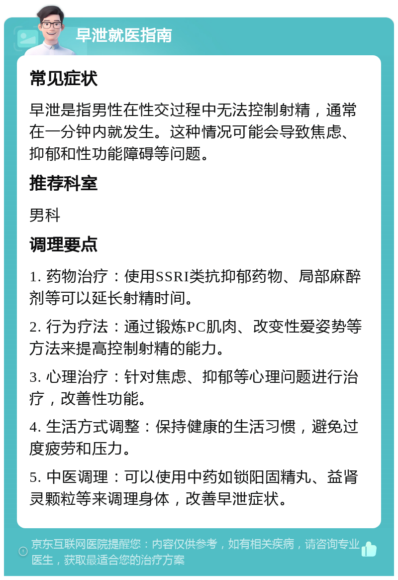 早泄就医指南 常见症状 早泄是指男性在性交过程中无法控制射精，通常在一分钟内就发生。这种情况可能会导致焦虑、抑郁和性功能障碍等问题。 推荐科室 男科 调理要点 1. 药物治疗：使用SSRI类抗抑郁药物、局部麻醉剂等可以延长射精时间。 2. 行为疗法：通过锻炼PC肌肉、改变性爱姿势等方法来提高控制射精的能力。 3. 心理治疗：针对焦虑、抑郁等心理问题进行治疗，改善性功能。 4. 生活方式调整：保持健康的生活习惯，避免过度疲劳和压力。 5. 中医调理：可以使用中药如锁阳固精丸、益肾灵颗粒等来调理身体，改善早泄症状。