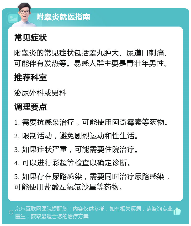 附睾炎就医指南 常见症状 附睾炎的常见症状包括睾丸肿大、尿道口刺痛、可能伴有发热等。易感人群主要是青壮年男性。 推荐科室 泌尿外科或男科 调理要点 1. 需要抗感染治疗，可能使用阿奇霉素等药物。 2. 限制活动，避免剧烈运动和性生活。 3. 如果症状严重，可能需要住院治疗。 4. 可以进行彩超等检查以确定诊断。 5. 如果存在尿路感染，需要同时治疗尿路感染，可能使用盐酸左氧氟沙星等药物。