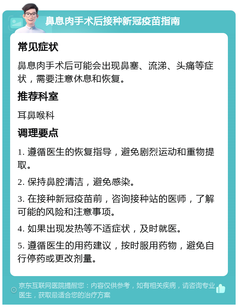 鼻息肉手术后接种新冠疫苗指南 常见症状 鼻息肉手术后可能会出现鼻塞、流涕、头痛等症状，需要注意休息和恢复。 推荐科室 耳鼻喉科 调理要点 1. 遵循医生的恢复指导，避免剧烈运动和重物提取。 2. 保持鼻腔清洁，避免感染。 3. 在接种新冠疫苗前，咨询接种站的医师，了解可能的风险和注意事项。 4. 如果出现发热等不适症状，及时就医。 5. 遵循医生的用药建议，按时服用药物，避免自行停药或更改剂量。