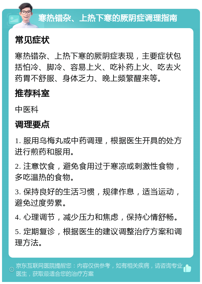 寒热错杂、上热下寒的厥阴症调理指南 常见症状 寒热错杂、上热下寒的厥阴症表现，主要症状包括怕冷、脚冷、容易上火、吃补药上火、吃去火药胃不舒服、身体乏力、晚上频繁醒来等。 推荐科室 中医科 调理要点 1. 服用乌梅丸或中药调理，根据医生开具的处方进行煎药和服用。 2. 注意饮食，避免食用过于寒凉或刺激性食物，多吃温热的食物。 3. 保持良好的生活习惯，规律作息，适当运动，避免过度劳累。 4. 心理调节，减少压力和焦虑，保持心情舒畅。 5. 定期复诊，根据医生的建议调整治疗方案和调理方法。