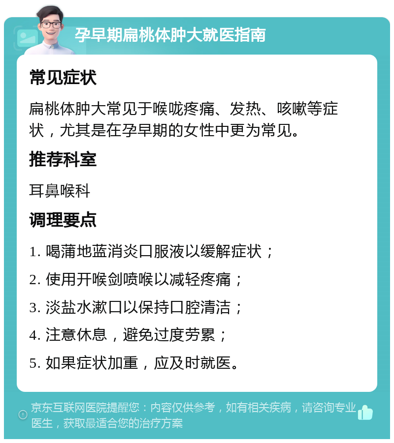 孕早期扁桃体肿大就医指南 常见症状 扁桃体肿大常见于喉咙疼痛、发热、咳嗽等症状，尤其是在孕早期的女性中更为常见。 推荐科室 耳鼻喉科 调理要点 1. 喝蒲地蓝消炎口服液以缓解症状； 2. 使用开喉剑喷喉以减轻疼痛； 3. 淡盐水漱口以保持口腔清洁； 4. 注意休息，避免过度劳累； 5. 如果症状加重，应及时就医。