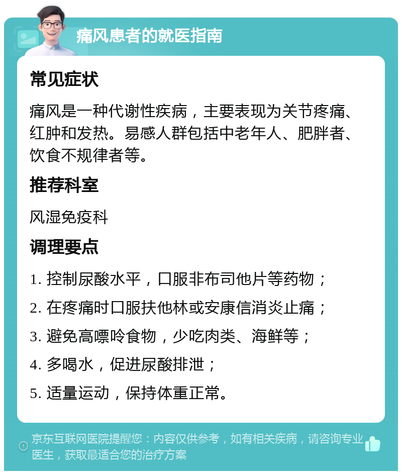 痛风患者的就医指南 常见症状 痛风是一种代谢性疾病，主要表现为关节疼痛、红肿和发热。易感人群包括中老年人、肥胖者、饮食不规律者等。 推荐科室 风湿免疫科 调理要点 1. 控制尿酸水平，口服非布司他片等药物； 2. 在疼痛时口服扶他林或安康信消炎止痛； 3. 避免高嘌呤食物，少吃肉类、海鲜等； 4. 多喝水，促进尿酸排泄； 5. 适量运动，保持体重正常。