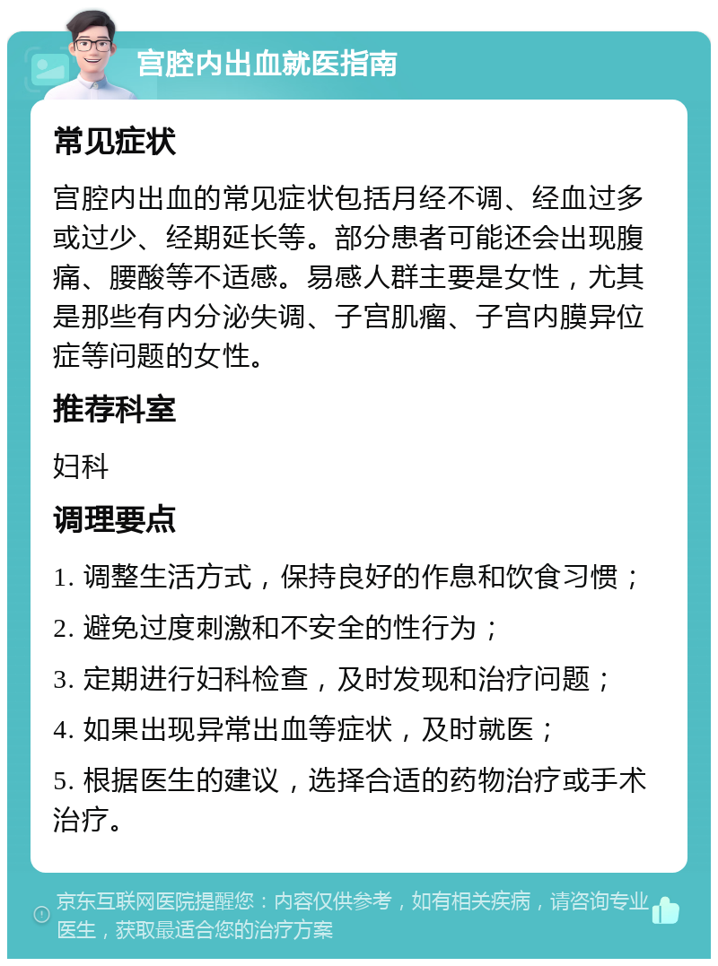 宫腔内出血就医指南 常见症状 宫腔内出血的常见症状包括月经不调、经血过多或过少、经期延长等。部分患者可能还会出现腹痛、腰酸等不适感。易感人群主要是女性，尤其是那些有内分泌失调、子宫肌瘤、子宫内膜异位症等问题的女性。 推荐科室 妇科 调理要点 1. 调整生活方式，保持良好的作息和饮食习惯； 2. 避免过度刺激和不安全的性行为； 3. 定期进行妇科检查，及时发现和治疗问题； 4. 如果出现异常出血等症状，及时就医； 5. 根据医生的建议，选择合适的药物治疗或手术治疗。