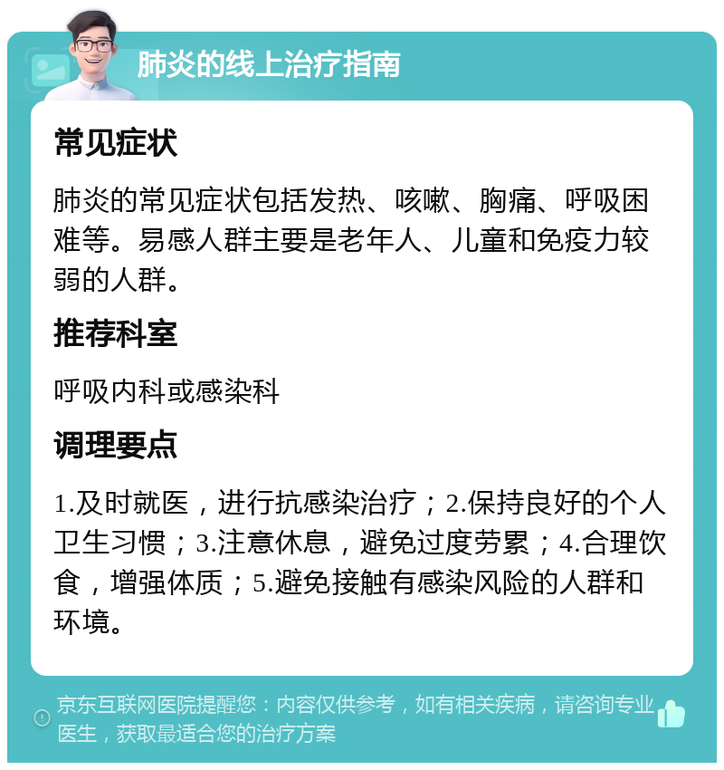 肺炎的线上治疗指南 常见症状 肺炎的常见症状包括发热、咳嗽、胸痛、呼吸困难等。易感人群主要是老年人、儿童和免疫力较弱的人群。 推荐科室 呼吸内科或感染科 调理要点 1.及时就医，进行抗感染治疗；2.保持良好的个人卫生习惯；3.注意休息，避免过度劳累；4.合理饮食，增强体质；5.避免接触有感染风险的人群和环境。