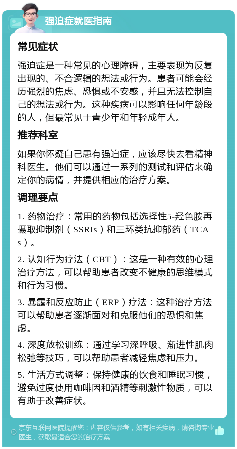 强迫症就医指南 常见症状 强迫症是一种常见的心理障碍，主要表现为反复出现的、不合逻辑的想法或行为。患者可能会经历强烈的焦虑、恐惧或不安感，并且无法控制自己的想法或行为。这种疾病可以影响任何年龄段的人，但最常见于青少年和年轻成年人。 推荐科室 如果你怀疑自己患有强迫症，应该尽快去看精神科医生。他们可以通过一系列的测试和评估来确定你的病情，并提供相应的治疗方案。 调理要点 1. 药物治疗：常用的药物包括选择性5-羟色胺再摄取抑制剂（SSRIs）和三环类抗抑郁药（TCAs）。 2. 认知行为疗法（CBT）：这是一种有效的心理治疗方法，可以帮助患者改变不健康的思维模式和行为习惯。 3. 暴露和反应防止（ERP）疗法：这种治疗方法可以帮助患者逐渐面对和克服他们的恐惧和焦虑。 4. 深度放松训练：通过学习深呼吸、渐进性肌肉松弛等技巧，可以帮助患者减轻焦虑和压力。 5. 生活方式调整：保持健康的饮食和睡眠习惯，避免过度使用咖啡因和酒精等刺激性物质，可以有助于改善症状。