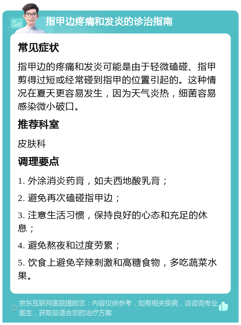 指甲边疼痛和发炎的诊治指南 常见症状 指甲边的疼痛和发炎可能是由于轻微磕碰、指甲剪得过短或经常碰到指甲的位置引起的。这种情况在夏天更容易发生，因为天气炎热，细菌容易感染微小破口。 推荐科室 皮肤科 调理要点 1. 外涂消炎药膏，如夫西地酸乳膏； 2. 避免再次磕碰指甲边； 3. 注意生活习惯，保持良好的心态和充足的休息； 4. 避免熬夜和过度劳累； 5. 饮食上避免辛辣刺激和高糖食物，多吃蔬菜水果。