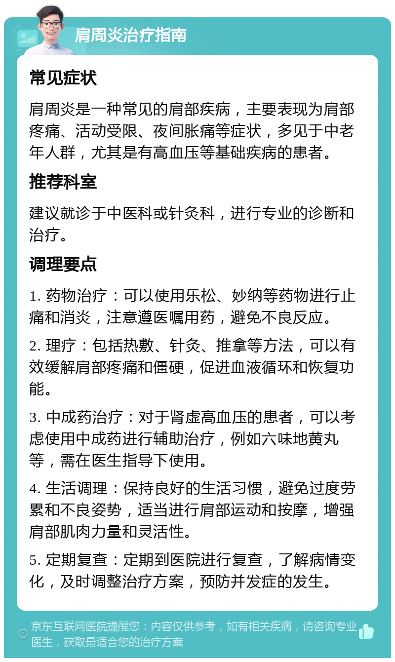 肩周炎治疗指南 常见症状 肩周炎是一种常见的肩部疾病，主要表现为肩部疼痛、活动受限、夜间胀痛等症状，多见于中老年人群，尤其是有高血压等基础疾病的患者。 推荐科室 建议就诊于中医科或针灸科，进行专业的诊断和治疗。 调理要点 1. 药物治疗：可以使用乐松、妙纳等药物进行止痛和消炎，注意遵医嘱用药，避免不良反应。 2. 理疗：包括热敷、针灸、推拿等方法，可以有效缓解肩部疼痛和僵硬，促进血液循环和恢复功能。 3. 中成药治疗：对于肾虚高血压的患者，可以考虑使用中成药进行辅助治疗，例如六味地黄丸等，需在医生指导下使用。 4. 生活调理：保持良好的生活习惯，避免过度劳累和不良姿势，适当进行肩部运动和按摩，增强肩部肌肉力量和灵活性。 5. 定期复查：定期到医院进行复查，了解病情变化，及时调整治疗方案，预防并发症的发生。