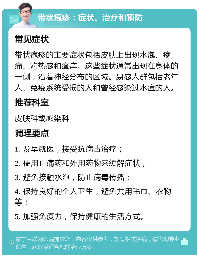 带状疱疹：症状、治疗和预防 常见症状 带状疱疹的主要症状包括皮肤上出现水泡、疼痛、灼热感和瘙痒。这些症状通常出现在身体的一侧，沿着神经分布的区域。易感人群包括老年人、免疫系统受损的人和曾经感染过水痘的人。 推荐科室 皮肤科或感染科 调理要点 1. 及早就医，接受抗病毒治疗； 2. 使用止痛药和外用药物来缓解症状； 3. 避免接触水泡，防止病毒传播； 4. 保持良好的个人卫生，避免共用毛巾、衣物等； 5. 加强免疫力，保持健康的生活方式。