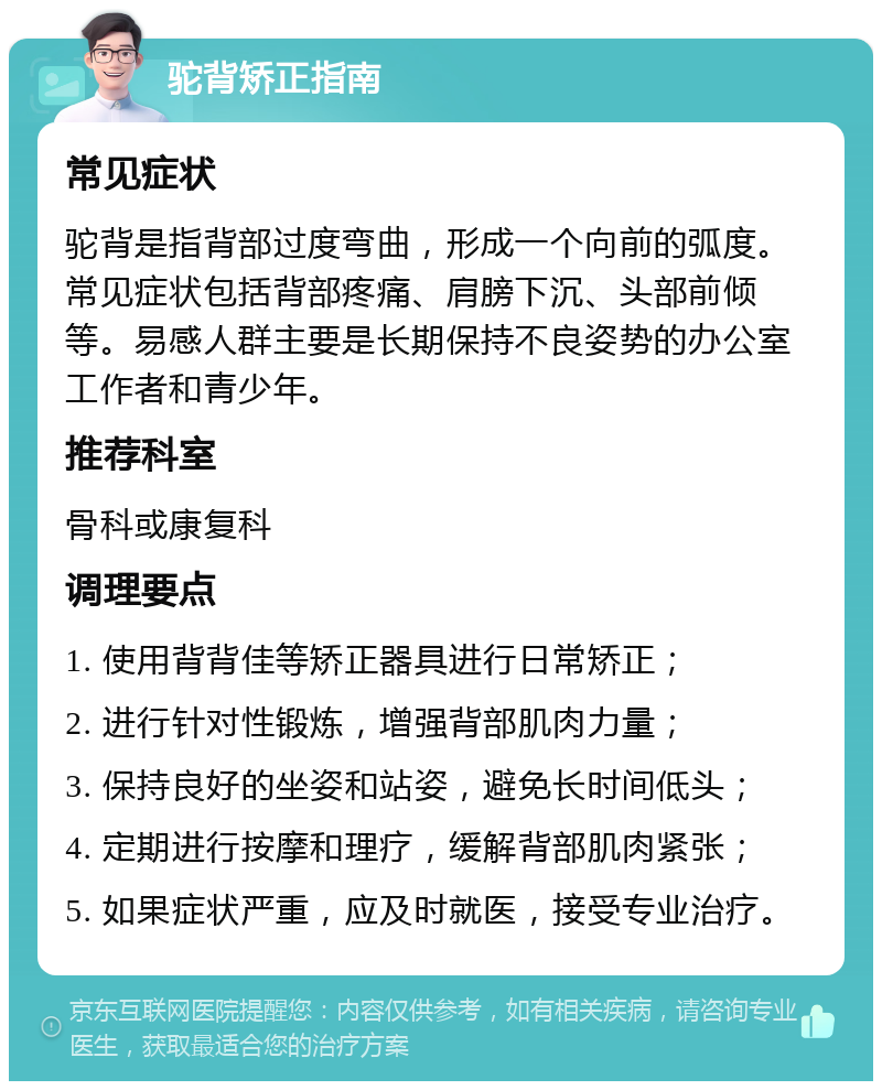 驼背矫正指南 常见症状 驼背是指背部过度弯曲，形成一个向前的弧度。常见症状包括背部疼痛、肩膀下沉、头部前倾等。易感人群主要是长期保持不良姿势的办公室工作者和青少年。 推荐科室 骨科或康复科 调理要点 1. 使用背背佳等矫正器具进行日常矫正； 2. 进行针对性锻炼，增强背部肌肉力量； 3. 保持良好的坐姿和站姿，避免长时间低头； 4. 定期进行按摩和理疗，缓解背部肌肉紧张； 5. 如果症状严重，应及时就医，接受专业治疗。