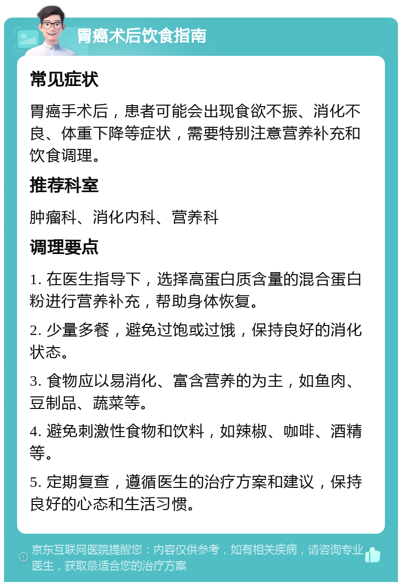 胃癌术后饮食指南 常见症状 胃癌手术后，患者可能会出现食欲不振、消化不良、体重下降等症状，需要特别注意营养补充和饮食调理。 推荐科室 肿瘤科、消化内科、营养科 调理要点 1. 在医生指导下，选择高蛋白质含量的混合蛋白粉进行营养补充，帮助身体恢复。 2. 少量多餐，避免过饱或过饿，保持良好的消化状态。 3. 食物应以易消化、富含营养的为主，如鱼肉、豆制品、蔬菜等。 4. 避免刺激性食物和饮料，如辣椒、咖啡、酒精等。 5. 定期复查，遵循医生的治疗方案和建议，保持良好的心态和生活习惯。