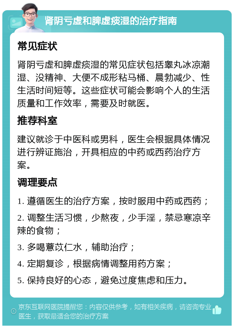 肾阴亏虚和脾虚痰湿的治疗指南 常见症状 肾阴亏虚和脾虚痰湿的常见症状包括睾丸冰凉潮湿、没精神、大便不成形粘马桶、晨勃减少、性生活时间短等。这些症状可能会影响个人的生活质量和工作效率，需要及时就医。 推荐科室 建议就诊于中医科或男科，医生会根据具体情况进行辨证施治，开具相应的中药或西药治疗方案。 调理要点 1. 遵循医生的治疗方案，按时服用中药或西药； 2. 调整生活习惯，少熬夜，少手淫，禁忌寒凉辛辣的食物； 3. 多喝薏苡仁水，辅助治疗； 4. 定期复诊，根据病情调整用药方案； 5. 保持良好的心态，避免过度焦虑和压力。