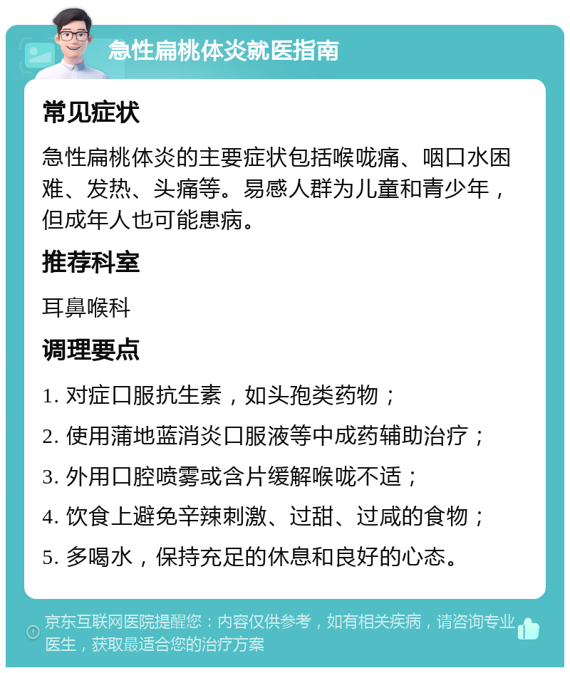 急性扁桃体炎就医指南 常见症状 急性扁桃体炎的主要症状包括喉咙痛、咽口水困难、发热、头痛等。易感人群为儿童和青少年，但成年人也可能患病。 推荐科室 耳鼻喉科 调理要点 1. 对症口服抗生素，如头孢类药物； 2. 使用蒲地蓝消炎口服液等中成药辅助治疗； 3. 外用口腔喷雾或含片缓解喉咙不适； 4. 饮食上避免辛辣刺激、过甜、过咸的食物； 5. 多喝水，保持充足的休息和良好的心态。