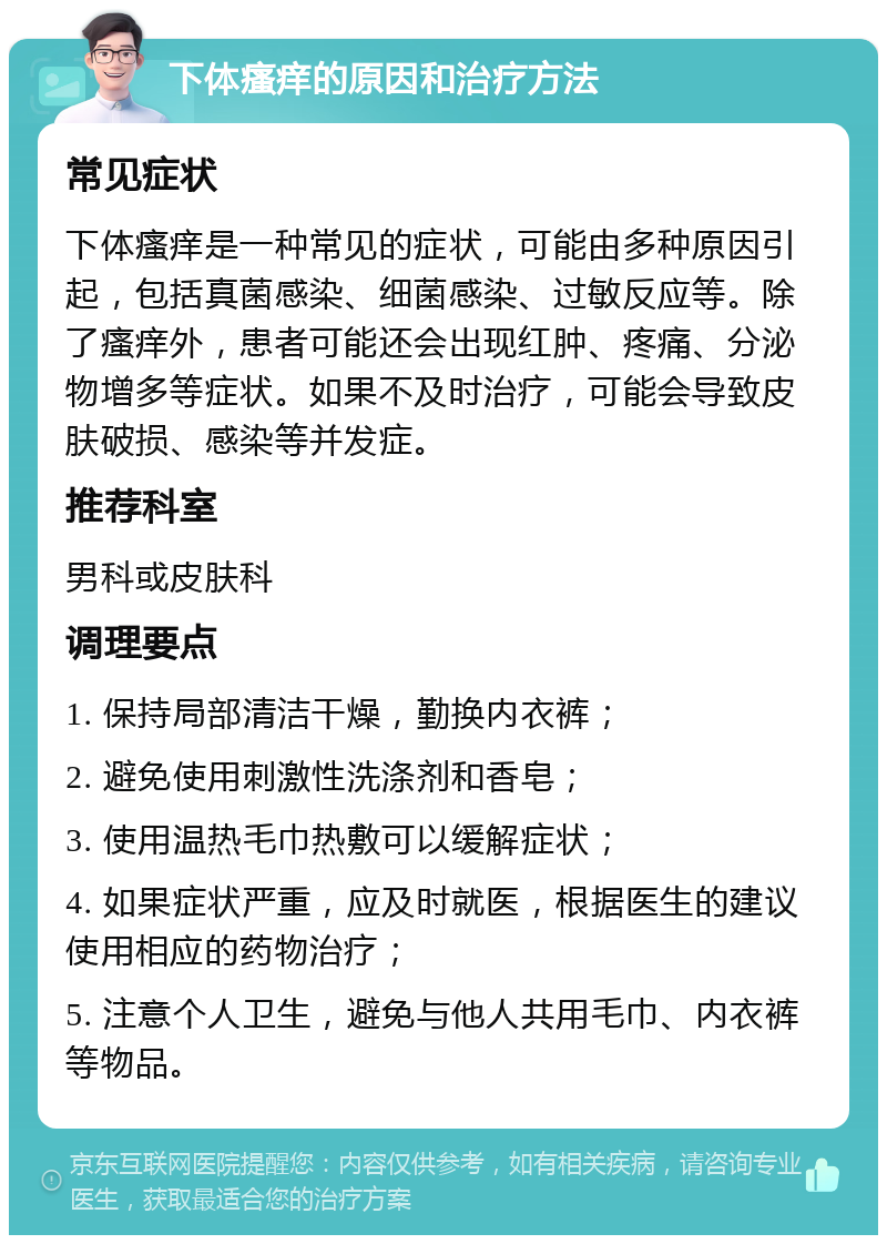 下体瘙痒的原因和治疗方法 常见症状 下体瘙痒是一种常见的症状，可能由多种原因引起，包括真菌感染、细菌感染、过敏反应等。除了瘙痒外，患者可能还会出现红肿、疼痛、分泌物增多等症状。如果不及时治疗，可能会导致皮肤破损、感染等并发症。 推荐科室 男科或皮肤科 调理要点 1. 保持局部清洁干燥，勤换内衣裤； 2. 避免使用刺激性洗涤剂和香皂； 3. 使用温热毛巾热敷可以缓解症状； 4. 如果症状严重，应及时就医，根据医生的建议使用相应的药物治疗； 5. 注意个人卫生，避免与他人共用毛巾、内衣裤等物品。