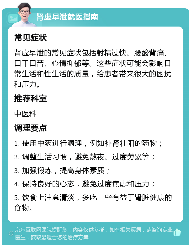 肾虚早泄就医指南 常见症状 肾虚早泄的常见症状包括射精过快、腰酸背痛、口干口苦、心情抑郁等。这些症状可能会影响日常生活和性生活的质量，给患者带来很大的困扰和压力。 推荐科室 中医科 调理要点 1. 使用中药进行调理，例如补肾壮阳的药物； 2. 调整生活习惯，避免熬夜、过度劳累等； 3. 加强锻炼，提高身体素质； 4. 保持良好的心态，避免过度焦虑和压力； 5. 饮食上注意清淡，多吃一些有益于肾脏健康的食物。