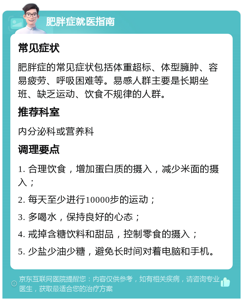 肥胖症就医指南 常见症状 肥胖症的常见症状包括体重超标、体型臃肿、容易疲劳、呼吸困难等。易感人群主要是长期坐班、缺乏运动、饮食不规律的人群。 推荐科室 内分泌科或营养科 调理要点 1. 合理饮食，增加蛋白质的摄入，减少米面的摄入； 2. 每天至少进行10000步的运动； 3. 多喝水，保持良好的心态； 4. 戒掉含糖饮料和甜品，控制零食的摄入； 5. 少盐少油少糖，避免长时间对着电脑和手机。