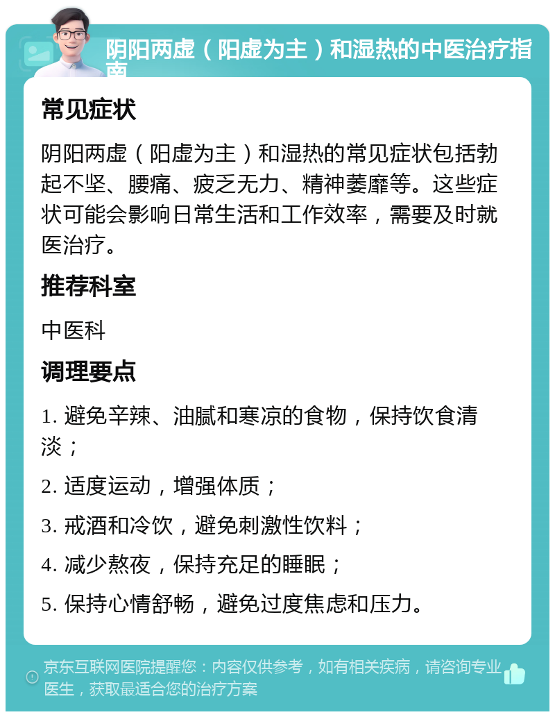 阴阳两虚（阳虚为主）和湿热的中医治疗指南 常见症状 阴阳两虚（阳虚为主）和湿热的常见症状包括勃起不坚、腰痛、疲乏无力、精神萎靡等。这些症状可能会影响日常生活和工作效率，需要及时就医治疗。 推荐科室 中医科 调理要点 1. 避免辛辣、油腻和寒凉的食物，保持饮食清淡； 2. 适度运动，增强体质； 3. 戒酒和冷饮，避免刺激性饮料； 4. 减少熬夜，保持充足的睡眠； 5. 保持心情舒畅，避免过度焦虑和压力。