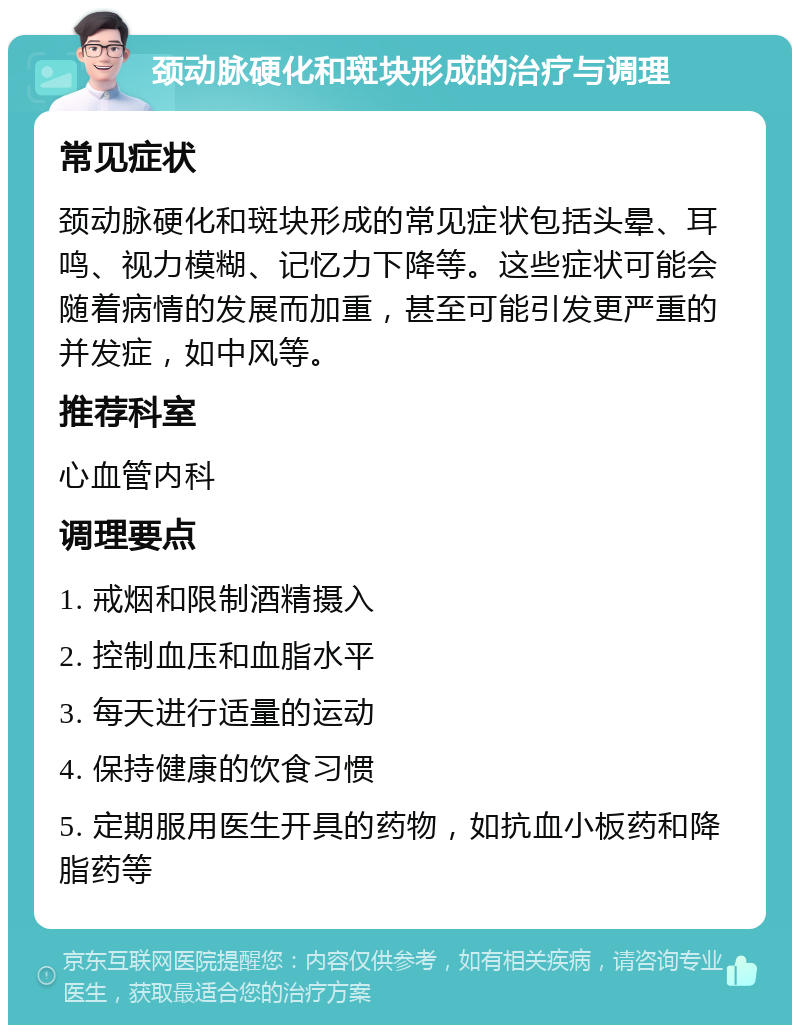 颈动脉硬化和斑块形成的治疗与调理 常见症状 颈动脉硬化和斑块形成的常见症状包括头晕、耳鸣、视力模糊、记忆力下降等。这些症状可能会随着病情的发展而加重，甚至可能引发更严重的并发症，如中风等。 推荐科室 心血管内科 调理要点 1. 戒烟和限制酒精摄入 2. 控制血压和血脂水平 3. 每天进行适量的运动 4. 保持健康的饮食习惯 5. 定期服用医生开具的药物，如抗血小板药和降脂药等