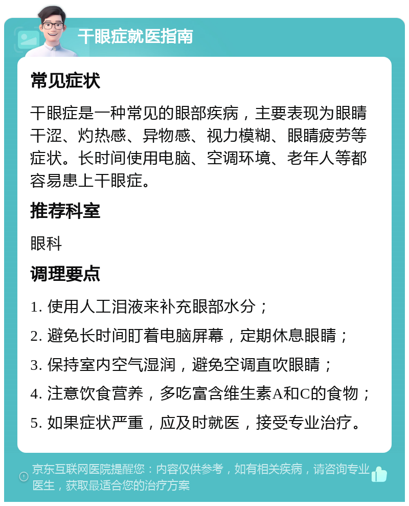 干眼症就医指南 常见症状 干眼症是一种常见的眼部疾病，主要表现为眼睛干涩、灼热感、异物感、视力模糊、眼睛疲劳等症状。长时间使用电脑、空调环境、老年人等都容易患上干眼症。 推荐科室 眼科 调理要点 1. 使用人工泪液来补充眼部水分； 2. 避免长时间盯着电脑屏幕，定期休息眼睛； 3. 保持室内空气湿润，避免空调直吹眼睛； 4. 注意饮食营养，多吃富含维生素A和C的食物； 5. 如果症状严重，应及时就医，接受专业治疗。