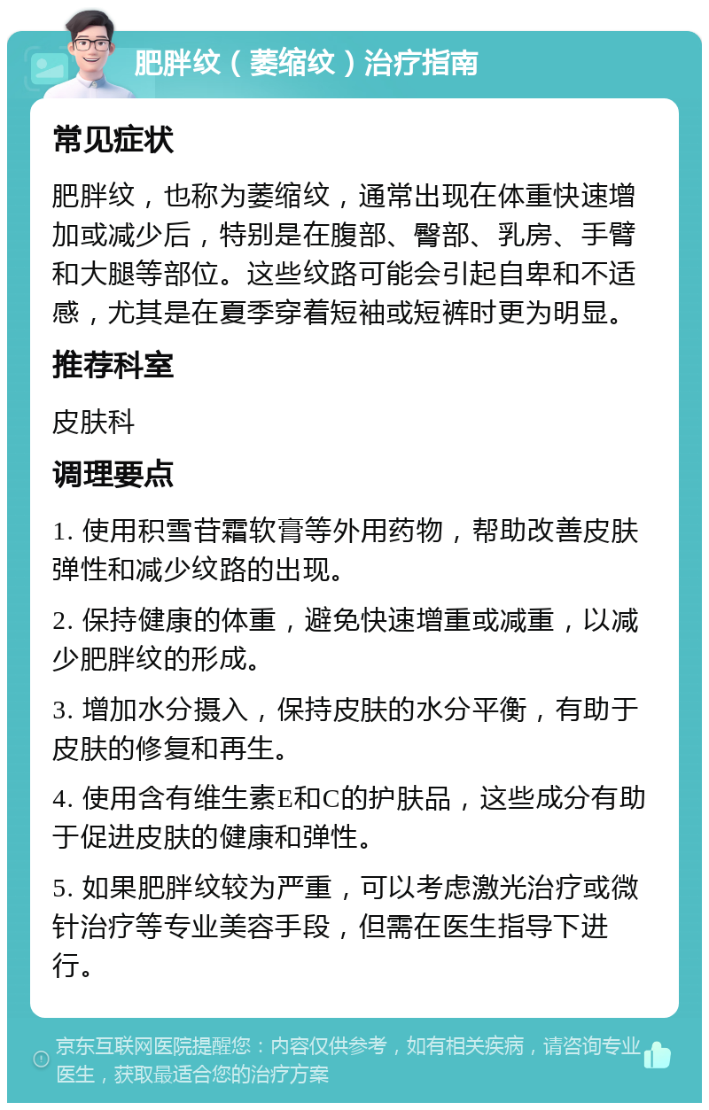 肥胖纹（萎缩纹）治疗指南 常见症状 肥胖纹，也称为萎缩纹，通常出现在体重快速增加或减少后，特别是在腹部、臀部、乳房、手臂和大腿等部位。这些纹路可能会引起自卑和不适感，尤其是在夏季穿着短袖或短裤时更为明显。 推荐科室 皮肤科 调理要点 1. 使用积雪苷霜软膏等外用药物，帮助改善皮肤弹性和减少纹路的出现。 2. 保持健康的体重，避免快速增重或减重，以减少肥胖纹的形成。 3. 增加水分摄入，保持皮肤的水分平衡，有助于皮肤的修复和再生。 4. 使用含有维生素E和C的护肤品，这些成分有助于促进皮肤的健康和弹性。 5. 如果肥胖纹较为严重，可以考虑激光治疗或微针治疗等专业美容手段，但需在医生指导下进行。