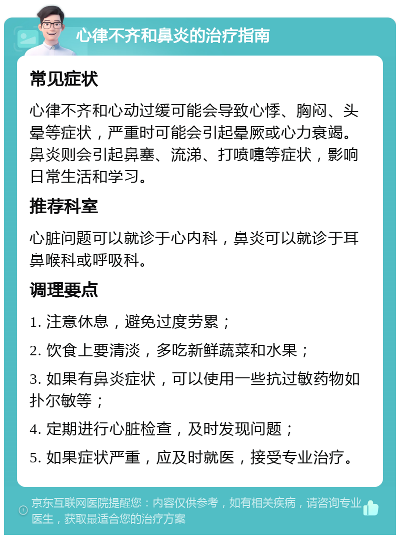 心律不齐和鼻炎的治疗指南 常见症状 心律不齐和心动过缓可能会导致心悸、胸闷、头晕等症状，严重时可能会引起晕厥或心力衰竭。鼻炎则会引起鼻塞、流涕、打喷嚏等症状，影响日常生活和学习。 推荐科室 心脏问题可以就诊于心内科，鼻炎可以就诊于耳鼻喉科或呼吸科。 调理要点 1. 注意休息，避免过度劳累； 2. 饮食上要清淡，多吃新鲜蔬菜和水果； 3. 如果有鼻炎症状，可以使用一些抗过敏药物如扑尔敏等； 4. 定期进行心脏检查，及时发现问题； 5. 如果症状严重，应及时就医，接受专业治疗。