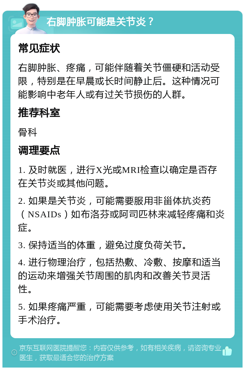 右脚肿胀可能是关节炎？ 常见症状 右脚肿胀、疼痛，可能伴随着关节僵硬和活动受限，特别是在早晨或长时间静止后。这种情况可能影响中老年人或有过关节损伤的人群。 推荐科室 骨科 调理要点 1. 及时就医，进行X光或MRI检查以确定是否存在关节炎或其他问题。 2. 如果是关节炎，可能需要服用非甾体抗炎药（NSAIDs）如布洛芬或阿司匹林来减轻疼痛和炎症。 3. 保持适当的体重，避免过度负荷关节。 4. 进行物理治疗，包括热敷、冷敷、按摩和适当的运动来增强关节周围的肌肉和改善关节灵活性。 5. 如果疼痛严重，可能需要考虑使用关节注射或手术治疗。